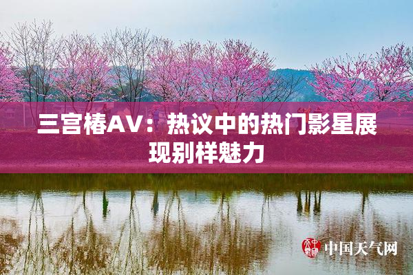 三宫椿AV：热议中的热门影星展现别样魅力