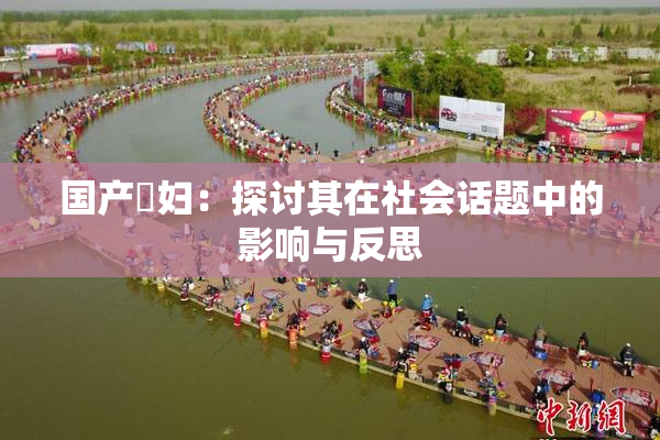 国产婬妇：探讨其在社会话题中的影响与反思