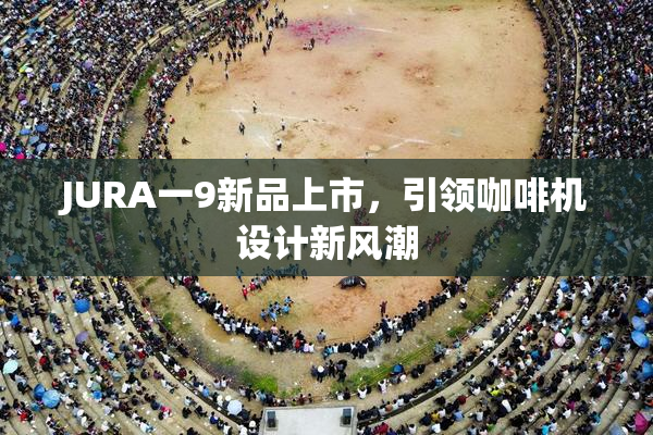 JURA一9新品上市，引领咖啡机设计新风潮