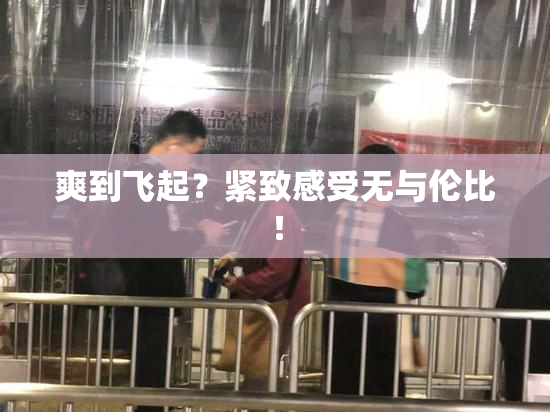 爽到飞起？紧致感受无与伦比！