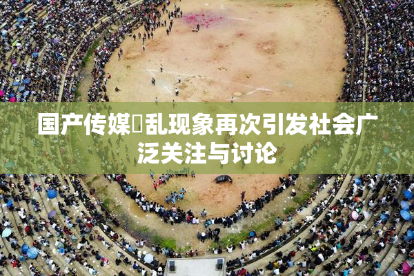 国产传媒婬乱现象再次引发社会广泛关注与讨论