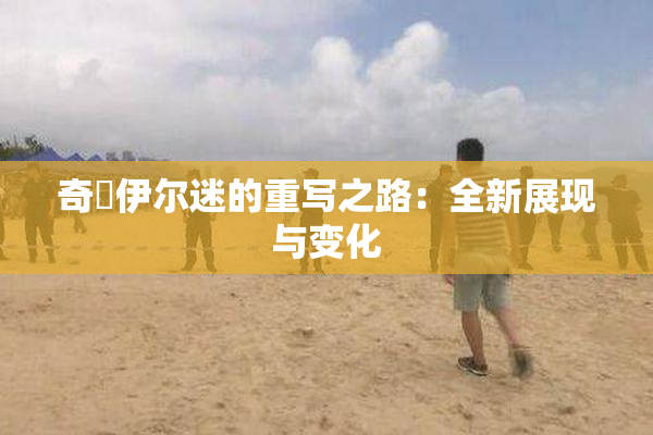 奇犽伊尔迷的重写之路：全新展现与变化