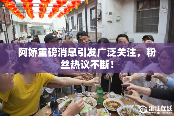 阿娇重磅消息引发广泛关注，粉丝热议不断！