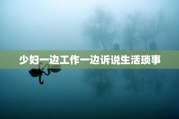 少妇一边工作一边诉说生活琐事