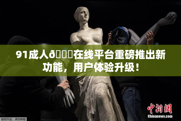 91成人🔞在线平台重磅推出新功能，用户体验升级！