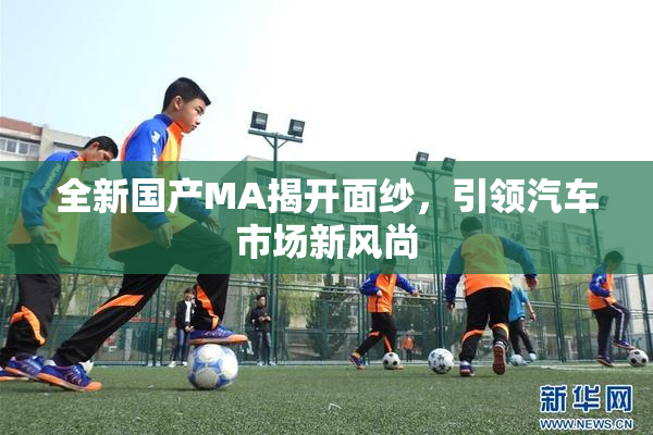 全新国产MA揭开面纱，引领汽车市场新风尚