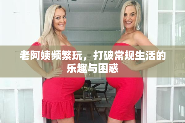 老阿姨频繁玩，打破常规生活的乐趣与困惑