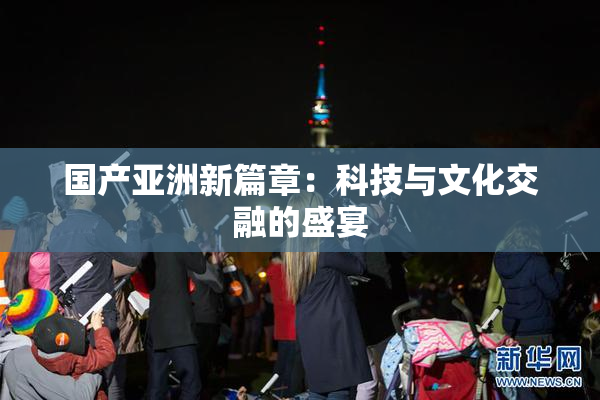 国产亚洲新篇章：科技与文化交融的盛宴