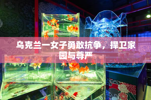 乌克兰一女子勇敢抗争，捍卫家园与尊严