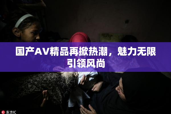 国产AV精品再掀热潮，魅力无限引领风尚