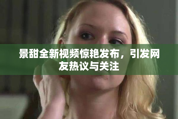 景甜全新视频惊艳发布，引发网友热议与关注
