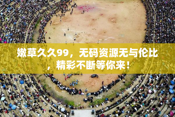 嫩草久久99，无码资源无与伦比，精彩不断等你来！