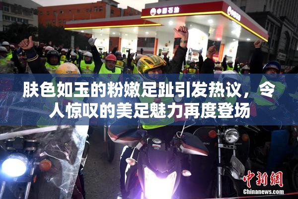 肤色如玉的粉嫩足趾引发热议，令人惊叹的美足魅力再度登场