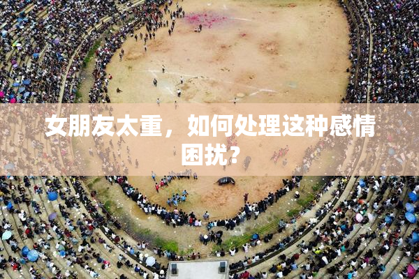 女朋友太重，如何处理这种感情困扰？