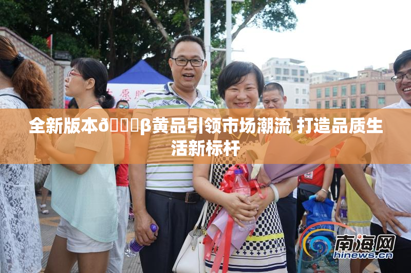全新版本🔞β黄品引领市场潮流 打造品质生活新标杆