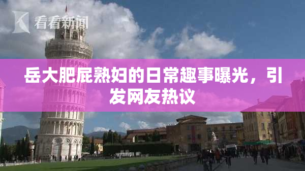 岳大肥屁熟妇的日常趣事曝光，引发网友热议