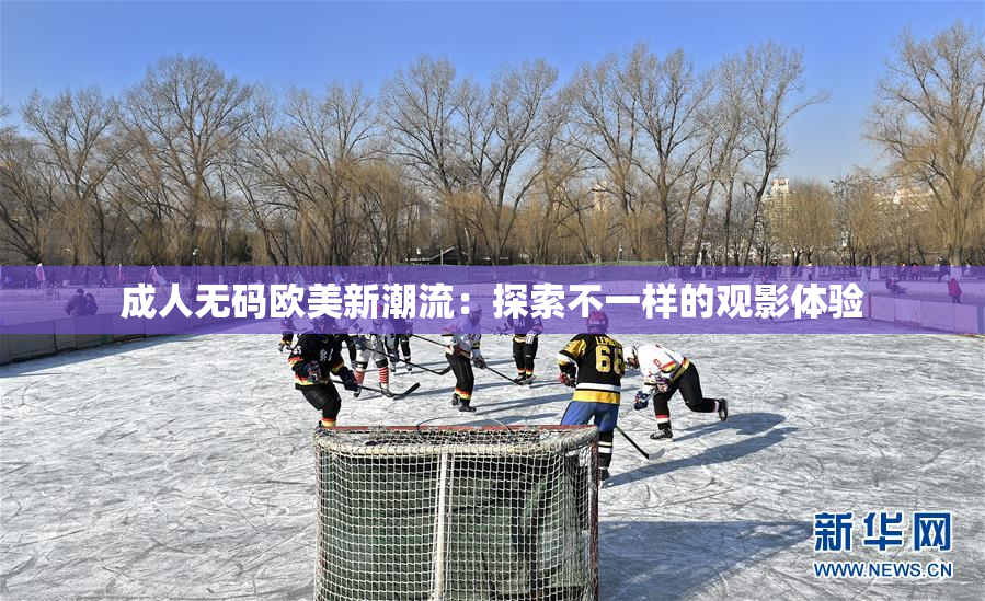 成人无码欧美新潮流：探索不一样的观影体验