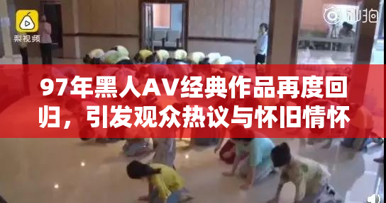 97年黑人AV经典作品再度回归，引发观众热议与怀旧情怀。