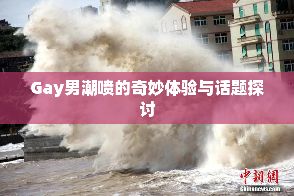 Gay男潮喷的奇妙体验与话题探讨