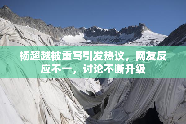 杨超越被重写引发热议，网友反应不一，讨论不断升级