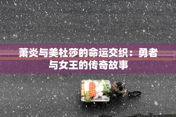 萧炎与美杜莎的命运交织：勇者与女王的传奇故事