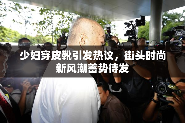 少妇穿皮靴引发热议，街头时尚新风潮蓄势待发