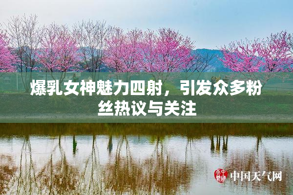 爆乳女神魅力四射，引发众多粉丝热议与关注