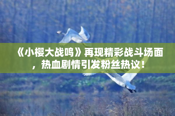 《小樱大战鸣》再现精彩战斗场面，热血剧情引发粉丝热议！