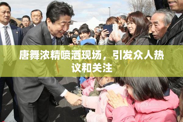 唐舞浓精喷洒现场，引发众人热议和关注