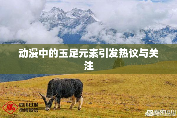 动漫中的玉足元素引发热议与关注