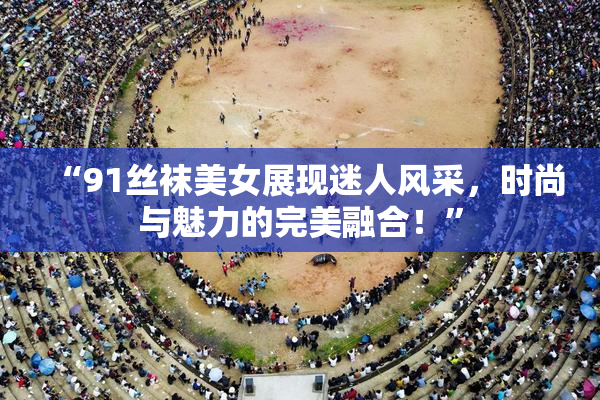 “91丝袜美女展现迷人风采，时尚与魅力的完美融合！”