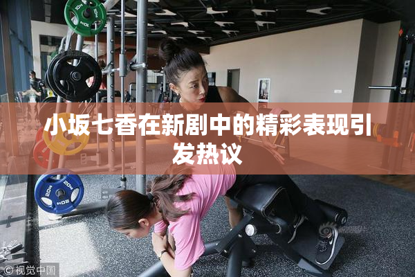 小坂七香在新剧中的精彩表现引发热议