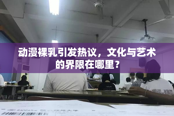 动漫裸乳引发热议，文化与艺术的界限在哪里？