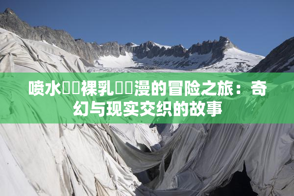 喷水❌‌裸乳❌‌漫的冒险之旅：奇幻与现实交织的故事