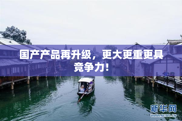 国产产品再升级，更大更重更具竞争力！