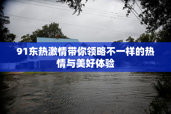 91东热激情带你领略不一样的热情与美好体验