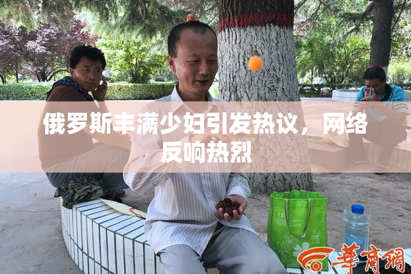 俄罗斯丰满少妇引发热议，网络反响热烈