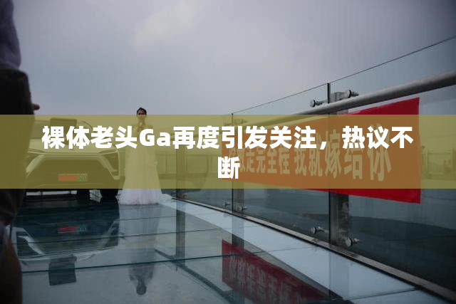 裸体老头Ga再度引发关注，热议不断