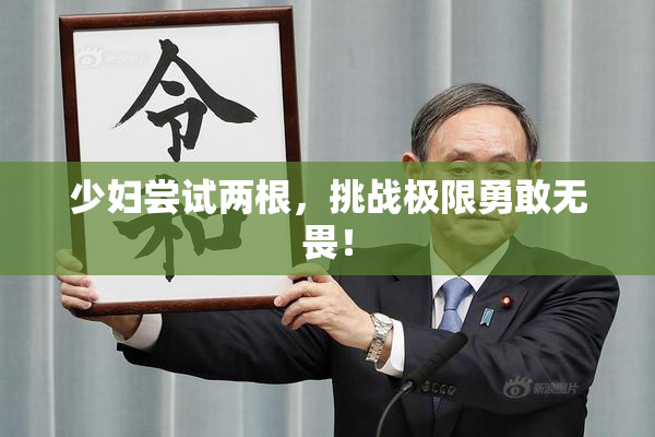 少妇尝试两根，挑战极限勇敢无畏！