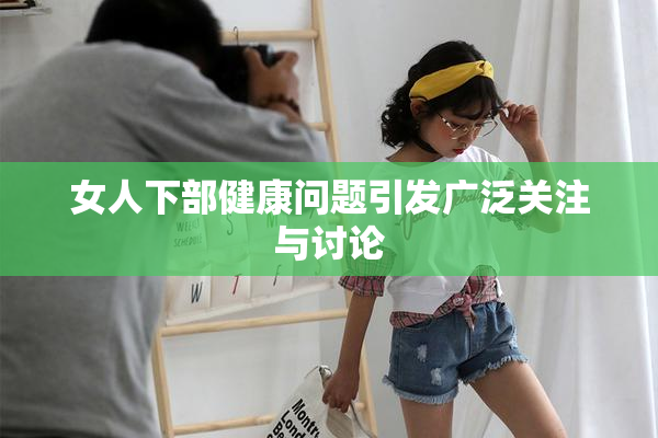女人下部健康问题引发广泛关注与讨论