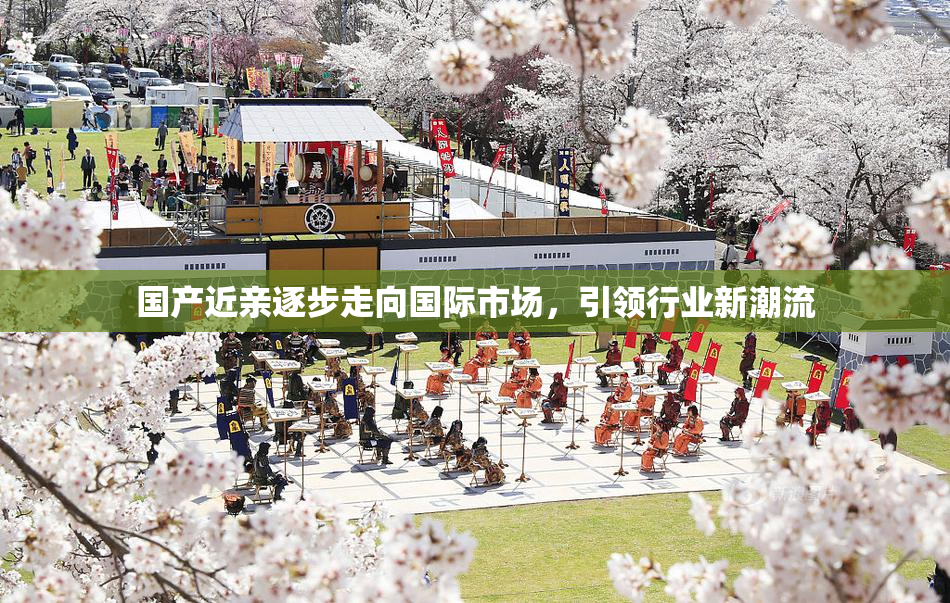 国产近亲逐步走向国际市场，引领行业新潮流