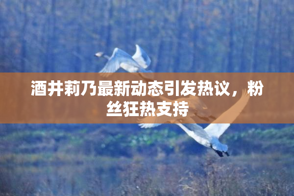 酒井莉乃最新动态引发热议，粉丝狂热支持