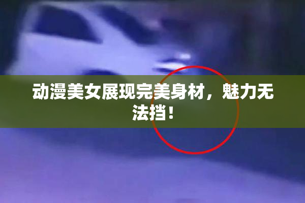动漫美女展现完美身材，魅力无法挡！