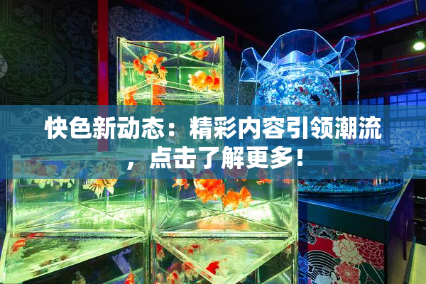 快色新动态：精彩内容引领潮流，点击了解更多！