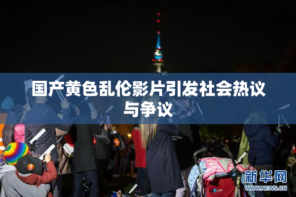国产黄色乱伦影片引发社会热议与争议