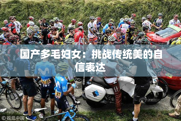 国产多毛妇女：挑战传统美的自信表达