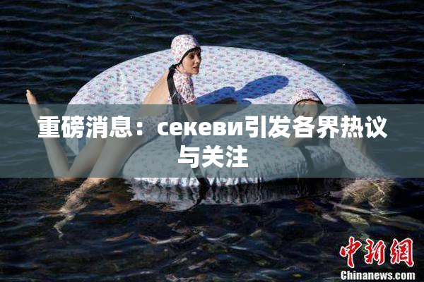 重磅消息：ceкеви引发各界热议与关注