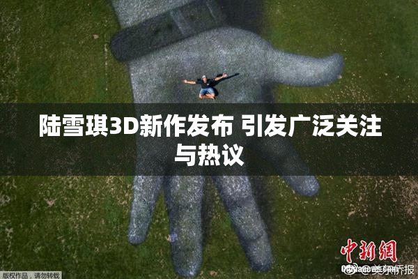 陆雪琪3D新作发布 引发广泛关注与热议
