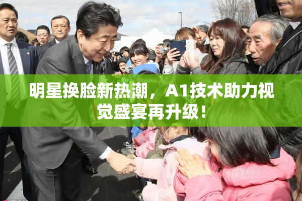 明星换脸新热潮，A1技术助力视觉盛宴再升级！