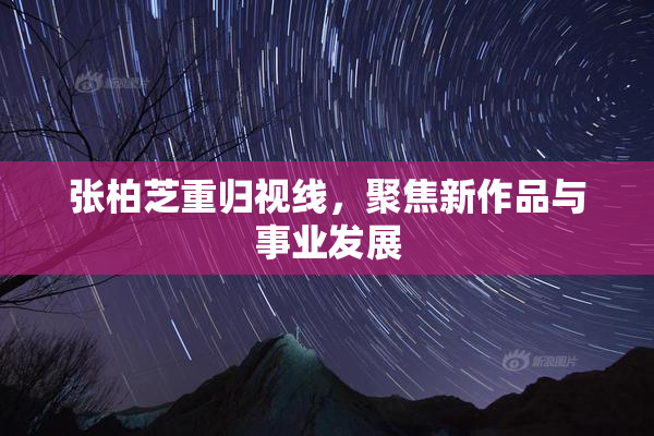 张柏芝重归视线，聚焦新作品与事业发展